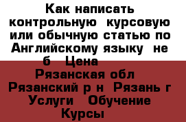 Как написать контрольную, курсовую или обычную статью по Английскому языку, не б › Цена ­ 500 - Рязанская обл., Рязанский р-н, Рязань г. Услуги » Обучение. Курсы   